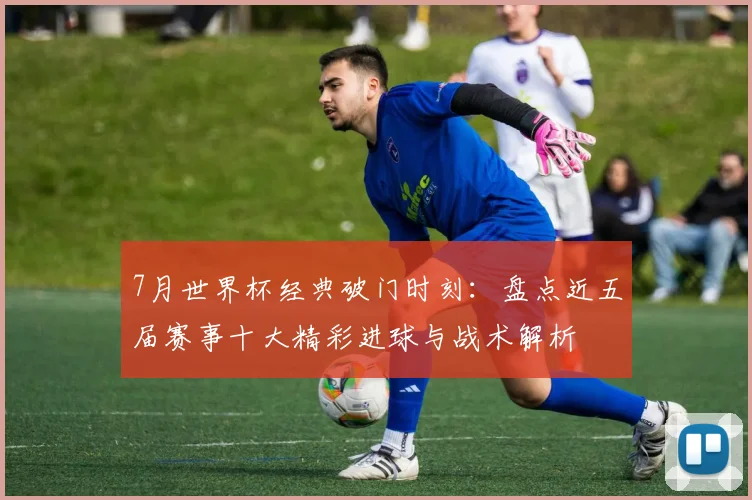 7月世界杯经典破门时刻：盘点近五届赛事十大精彩进球与战术解析