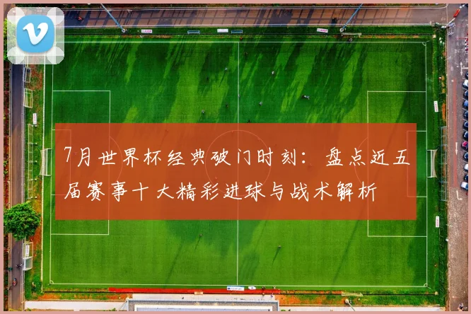 7月世界杯经典破门时刻:盘点近五届赛事十大精彩进球与战术解析