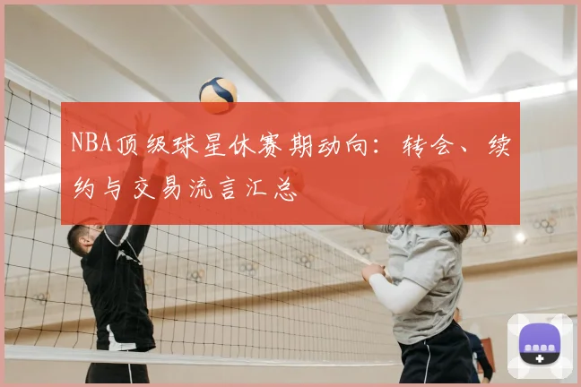 NBA顶级球星休赛期动向：转会、续约与交易流言汇总